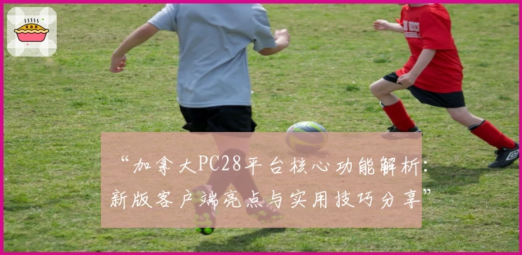 “加拿大PC28平台核心功能解析：新版客户端亮点与实用技巧分享”